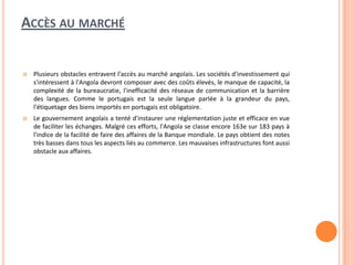 ACCÈS AU MARCHÉ
 Plusieurs obstacles entravent l'accès au marché angolais. Les sociétés d'investissement qui
s'intéressent à l'Angola devront composer avec des coûts élevés, le manque de capacité, la
complexité de la bureaucratie, l'inefficacité des réseaux de communication et la barrière
des langues. Comme le portugais est la seule langue parlée à la grandeur du pays,
l'étiquetage des biens importés en portugais est obligatoire.
 Le gouvernement angolais a tenté d'instaurer une réglementation juste et efficace en vue
de faciliter les échanges. Malgré ces efforts, l'Angola se classe encore 163e sur 183 pays à
l'indice de la facilité de faire des affaires de la Banque mondiale. Le pays obtient des notes
très basses dans tous les aspects liés au commerce. Les mauvaises infrastructures font aussi
obstacle aux affaires.
 