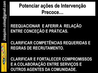 Joaquim.coloa@gmail.com Potenciar ações de Intervenção
Precoce…
REEQUACIONAR E AFERIR A RELAÇÃO
ENTRE CONCEÇÃO E PRÁTICAS.
CLARIFICAR E FORTALECER COMPROMISSOS
E A COLABORAÇÃO ENTRE SERVIÇOS E
OUTROS AGENTES DA COMUNIDADE.
CLARIFICAR COMPETÊNCIAS REQUERIDAS E
REGRAS DE RECRUTAMENTO.
 