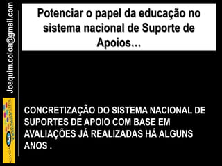 Joaquim.coloa@gmail.com Potenciar o papel da educação no
sistema nacional de Suporte de
Apoios…
CONCRETIZAÇÃO DO SISTEMA NACIONAL DE
SUPORTES DE APOIO COM BASE EM
AVALIAÇÕES JÁ REALIZADAS HÁ ALGUNS
ANOS .
 