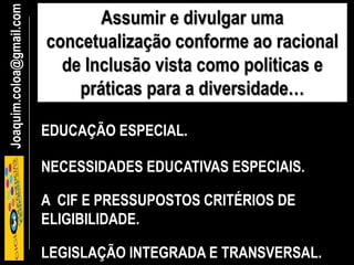 Joaquim.coloa@gmail.com Assumir e divulgar uma
concetualização conforme ao racional
de Inclusão vista como politicas e
práticas para a diversidade…
EDUCAÇÃO ESPECIAL.
NECESSIDADES EDUCATIVAS ESPECIAIS.
LEGISLAÇÃO INTEGRADA E TRANSVERSAL.
A CIF E PRESSUPOSTOS CRITÉRIOS DE
ELIGIBILIDADE.
 