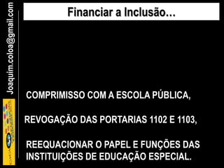 Joaquim.coloa@gmail.com Financiar a Inclusão…
COMPRIMISSO COM A ESCOLA PÚBLICA,
REEQUACIONAR O PAPEL E FUNÇÕES DAS
INSTITUIÇÕES DE EDUCAÇÃO ESPECIAL.
REVOGAÇÃO DAS PORTARIAS 1102 E 1103,
 