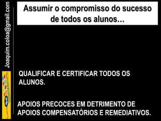 Joaquim.coloa@gmail.com Assumir o compromisso do sucesso
de todos os alunos…
QUALIFICAR E CERTIFICAR TODOS OS
ALUNOS.
APOIOS PRECOCES EM DETRIMENTO DE
APOIOS COMPENSATÓRIOS E REMEDIATIVOS.
 