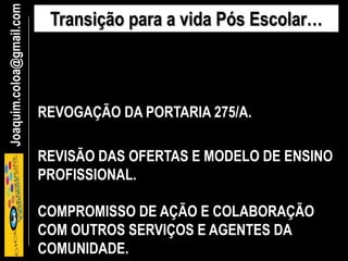Joaquim.coloa@gmail.com Transição para a vida Pós Escolar…
REVOGAÇÃO DA PORTARIA 275/A.
REVISÃO DAS OFERTAS E MODELO DE ENSINO
PROFISSIONAL.
COMPROMISSO DE AÇÃO E COLABORAÇÃO
COM OUTROS SERVIÇOS E AGENTES DA
COMUNIDADE.
 