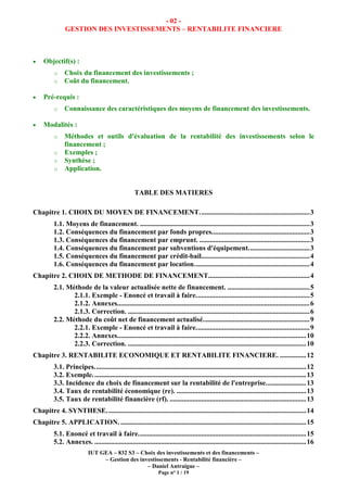 IUT GEA – 832 S3 – Choix des investissements et des financements –
– Gestion des investissements - Rentabilité financière –
– Daniel Antraigue –
Page n° 1 / 19
- 02 -
GESTION DES INVESTISSEMENTS – RENTABILITE FINANCIERE
• Objectif(s) :
o Choix du financement des investissements ;
o Coût du financement.
• Pré-requis :
o Connaissance des caractéristiques des moyens de financement des investissements.
• Modalités :
o Méthodes et outils d'évaluation de la rentabilité des investissements selon le
financement ;
o Exemples ;
o Synthèse ;
o Application.
TABLE DES MATIERES
Chapitre 1. CHOIX DU MOYEN DE FINANCEMENT...............................................................3
1.1. Moyens de financement. .................................................................................................3
1.2. Conséquences du financement par fonds propres........................................................3
1.3. Conséquences du financement par emprunt. ...............................................................3
1.4. Conséquences du financement par subventions d'équipement...................................3
1.5. Conséquences du financement par crédit-bail..............................................................4
1.6. Conséquences du financement par location..................................................................4
Chapitre 2. CHOIX DE METHODE DE FINANCEMENT..........................................................4
2.1. Méthode de la valeur actualisée nette de financement. ...............................................5
2.1.1. Exemple - Enoncé et travail à faire.................................................................5
2.1.2. Annexes..............................................................................................................6
2.1.3. Correction. ........................................................................................................6
2.2. Méthode du coût net de financement actualisé.............................................................9
2.2.1. Exemple - Enoncé et travail à faire.................................................................9
2.2.2. Annexes............................................................................................................10
2.2.3. Correction. ......................................................................................................10
Chapitre 3. RENTABILITE ECONOMIQUE ET RENTABILITE FINANCIERE. ...............12
3.1. Principes.........................................................................................................................12
3.2. Exemple..........................................................................................................................13
3.3. Incidence du choix de financement sur la rentabilité de l'entreprise.......................13
3.4. Taux de rentabilité économique (re). ..........................................................................13
3.5. Taux de rentabilité financière (rf). ..............................................................................13
Chapitre 4. SYNTHESE..................................................................................................................14
Chapitre 5. APPLICATION. ..........................................................................................................15
5.1. Enoncé et travail à faire................................................................................................15
5.2. Annexes. .........................................................................................................................16
 