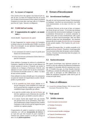 4 7 VOIR AUSSI
4.3 Le recours à l'emprunt
Cela consiste à lever des capitaux sous forme de prêt au-
près de tiers. La durée de l'emprunt doit être en accord
avec la durée d'amortissement du bien acheté (en général
l'emprunt est un peu plus court que celle-ci). L'emprunt
peut être de 2 types : bancaire ou obligataire.
4.4 Crédit-bail ou Leasing
4.5 L'augmentation de capital « en numé-
raire »
Article détaillé : Augmentation de capital.
Il s’agit d'augmenter les capitaux propres de l'entreprise
en faisant souscrire de nouvelles parts (SARL) ou actions
(SA). Il est demandé, via une opération d'augmentation
de capital en numéraire,
• aux actionnaires de mettre la main à la poche pour
ﬁnancer les investissements
• et/ou à de nouveaux actionnaires d'entrer dans le ca-
pital de l'entreprise.
Cette méthode a l'avantage de renforcer la solvabilité de
l'entreprise, laquelle de toute façon ne peut dépasser un
certain montant de recours à l'emprunt sans perdre la
conﬁance de ses banques et fournisseurs. Cela dit, cette
opération est assez souvent mal vue par les actionnaires,
car l'émission de nouvelles actions va « diluer » la valeur
de leurs actions actuelles.
Cette méthode n'est donc utilisable que si les actionnaires
acceptent de remettre de l'argent dans la société. Cela dé-
pendra en grande partie :
• de la rentabilité des fonds propres aﬃchée ou vi-
sée par l'entreprise. Cette rentabilité et le risque qui
lui est associé doit être comparée aux autres couples
rentabilités/risques disponibles par ailleurs.
• et, pour les sociétés cotées, du cours de bourse, qui
doit être supérieur au prix d'émission des nouvelles
actions pour qu'il y ait intérêt à souscrire celles-ci.
• ou encore, facteur plus négatif mais qui entraîne
une pression forte sur les actionnaires, d'une situa-
tion d'endettement critique risquant de faire sombrer
l'entreprise si elle ne trouve pas de l'argent frais pour
conforter ses capitaux propres.
L'augmentation de capital en numéraire ne doit pas être
confondue avec celle par incorporation de réserves (il
ne s’agit alors que d'un transfert de poste comptable à
l'intérieur des capitaux propres) ni celle par échange de
titres (cas de fusion-acquisition)
5 Erreurs d'investissement
5.1 investissement inadéquat
On parle de mal-investissement lorsque l'investissement
est inadéquat : trop élevé (sur-investissement), trop faible
(sous-investissement), ou les deux à la fois (i.e. : mal
orienté).
La décision d'investir ou de ne pas le faire, est toujours
une forme de pari sur l'avenir : il n'est donc pas étonnant
de rencontrer des investissements inadéquats. Lorsqu'une
accumulation d'investisseurs se trouvent commettre la
même erreur, plus ou moins simultanément, celle-ci peut
générer -au niveau macro-économique, dans une ﬁlière
d'activité ou dans une zone géographique - des situations
pouvant aller de la simple récession à la crise économique
de plus grande ampleur. (Voir l'analyse du cycle écono-
mique).
En régime d'économie libre, la variable essentielle en la
matière est le taux d'intérêt : Trop élevé, il rend impossible
l'investissement même dans des projets a priori rentables ;
trop bas, il favorise l'investissement dans des projets à la
rentabilité trop faible.
5.2 Surinvestissement
Des agents économiques trop optimistes peuvent sur-
investir et créer des capacités de production excédentaires
par rapport à la demande eﬀective exprimée par le mar-
ché. À l'échelle d'un pays, ou d'une branche d'activité,
l'insuﬃsance constatée des débouchés par rapport à l'oﬀre
ainsi créée va provoquer un eﬀet déﬂationniste et la
faillite des entreprises marginales (celles dont le prix de
revient est le plus élevé) .
6 Notes et références
[1] Avinash Dixit & Robert Pindyck, 1994. Investment Under
Uncertainty. Princeton Univ. Press.
7 Voir aussi
7.1 Articles connexes
• provision pour investissement
• Stratégie d'entreprise
• Spéculation
• Investissement durable stratégique
• Capacité d'autoﬁnancement
• Évaluation d'entreprise
 