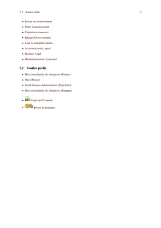 7.2 Soutien public 5
• Retour sur investissement
• Fonds d'investissement
• Capital-investissement
• Banque d'investissement
• Taux de rentabilité interne
• Accumulation du capital
• Business Angel
• Désinvestissement (économie)
7.2 Soutien public
• Direction générale des entreprises (France) ;
• Oséo (France) ;
• Small Business Administration (États-Unis) ;
• Direction générale des entreprises (Espagne).
• Portail de l’économie
• Portail de la ﬁnance
 