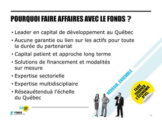 POURQUOI FAIRE AFFAIRES AVEC LE FONDS ?
• Leader en capital de développement au Québec
• Aucune garantie ou lien sur les actifs pour toute
la durée du partenariat
• Capital patient et approche long terme
• Solutions de financement et modalités
sur mesure
• Expertise sectorielle
• Expertise multidiscipliaire
• Réseauétenduà l’échelle
du Québec
15
 