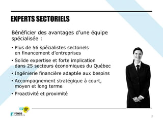 17
Bénéficier des avantages d’une équipe
spécialisée :
• Plus de 56 spécialistes sectoriels
en financement d’entreprises
• Solide expertise et forte implication
dans 25 secteurs économiques du Québec
• Ingénierie financière adaptée aux besoins
• Accompagnement stratégique à court,
moyen et long terme
• Proactivité et proximité
EXPERTS SECTORIELS
 