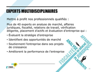 19
EXPERTS MULTIDISCIPLINAIRES
Mettre à profit nos professionnels qualifiés :
Plus de 40 experts en analyse de marché, affaires
juridiques, fiscalité, relations de travail, vérification
diligente, placement d’actifs et évaluation d’entreprise qui :
• Évaluent la stratégie d’entreprise
• Identifient des opportunités de marché
• Soutiennent l’entreprise dans ses projets
de croissance
• Améliorent la performance de l’entreprise
 