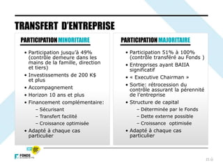 21
TRANSFERT D’ENTREPRISE
PARTICIPATIONMINORITAIRE
• Participation jusqu’à 49%
(contrôle demeure dans les
mains de la famille, direction
et tiers)
• Investissements de 200 K$
et plus
• Accompagnement
• Horizon 10 ans et plus
• Financement complémentaire:
– Sécurisant
– Transfert facilité
– Croissance optimisée
• Adapté à chaque cas
particulier
PARTICIPATIONMAJORITAIRE
• Participation 51% à 100%
(contrôle transféré au Fonds )
• Entreprises ayant BAIIA
significatif
• « Executive Chairman »
• Sortie: rétrocession du
contrôle assurant la pérennité
de l’entreprise
• Structure de capital
– Déterminée par le Fonds
– Dette externe possible
– Croissance optimisée
• Adapté à chaque cas
particulier
 