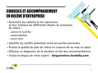 22
CONSEILS ET ACCOMPAGNEMENT
EN RELÈVE D’ENTREPRISE
• Rencontre les cédants et les repreneurs
et leur explique les différentes étapes du processus
de relève :
- actions et contrôle
- responsabilités
- savoir-faire
• Identifie les conflits potentiels entre les parties prenantes
• Évalue la qualité du plan de relève et s’assure de sa mise en place
• Effectue un diagnostic de la situation et fait des recommandations
• Visitez le blogue de notre expert : bloguereleve.fondsftq.com
 