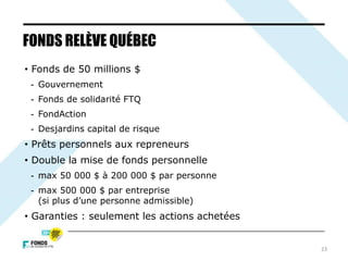 • Fonds de 50 millions $
- Gouvernement
- Fonds de solidarité FTQ
- FondAction
- Desjardins capital de risque
• Prêts personnels aux repreneurs
• Double la mise de fonds personnelle
- max 50 000 $ à 200 000 $ par personne
- max 500 000 $ par entreprise
(si plus d’une personne admissible)
• Garanties : seulement les actions achetées
FONDS RELÈVE QUÉBEC
23
 