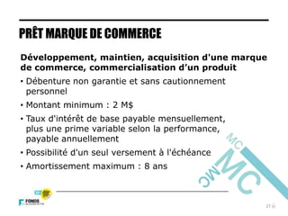 27
Développement, maintien, acquisition d'une marque
de commerce, commercialisation d’un produit
• Débenture non garantie et sans cautionnement
personnel
• Montant minimum : 2 M$
• Taux d'intérêt de base payable mensuellement,
plus une prime variable selon la performance,
payable annuellement
• Possibilité d'un seul versement à l'échéance
• Amortissement maximum : 8 ans
PRÊT MARQUE DE COMMERCE
 