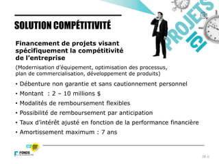 28
Financement de projets visant
spécifiquement la compétitivité
de l’entreprise
(Modernisation d’équipement, optimisation des processus,
plan de commercialisation, développement de produits)
• Débenture non garantie et sans cautionnement personnel
• Montant : 2 – 10 millions $
• Modalités de remboursement flexibles
• Possibilité de remboursement par anticipation
• Taux d’intérêt ajusté en fonction de la performance financière
• Amortissement maximum : 7 ans
SOLUTION COMPÉTITIVITÉ
 