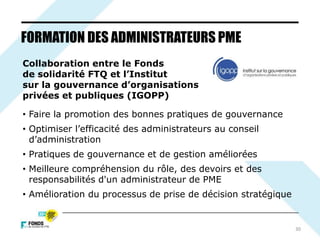 30
FORMATION DES ADMINISTRATEURS PME
Collaboration entre le Fonds
de solidarité FTQ et l’Institut
sur la gouvernance d’organisations
privées et publiques (IGOPP)
• Faire la promotion des bonnes pratiques de gouvernance
• Optimiser l’efficacité des administrateurs au conseil
d’administration
• Pratiques de gouvernance et de gestion améliorées
• Meilleure compréhension du rôle, des devoirs et des
responsabilités d'un administrateur de PME
• Amélioration du processus de prise de décision stratégique
 