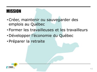 6
MISSION
• Créer, maintenir ou sauvegarder des
emplois au Québec
• Former les travailleuses et les travailleurs
• Développer l’économie du Québec
• Préparer la retraite
 