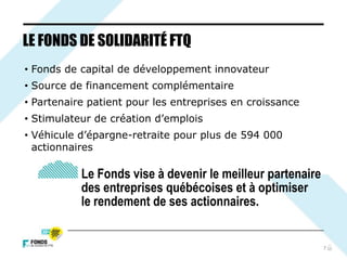 7
LE FONDS DE SOLIDARITÉ FTQ
• Fonds de capital de développement innovateur
• Source de financement complémentaire
• Partenaire patient pour les entreprises en croissance
• Stimulateur de création d’emplois
• Véhicule d’épargne-retraite pour plus de 594 000
actionnaires
Le Fonds vise à devenir le meilleur partenaire
des entreprises québécoises et à optimiser
le rendement de ses actionnaires.
 