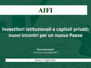 Investitori istituzionali e capitali privati:
nuovi incontri per un nuovo Paese
Anna Gervasoni
Direttore Generale AIFI
Imprese e finanza:
idee per la ripresa a confronto AIFI
Roma, 11 luglio 2014
 