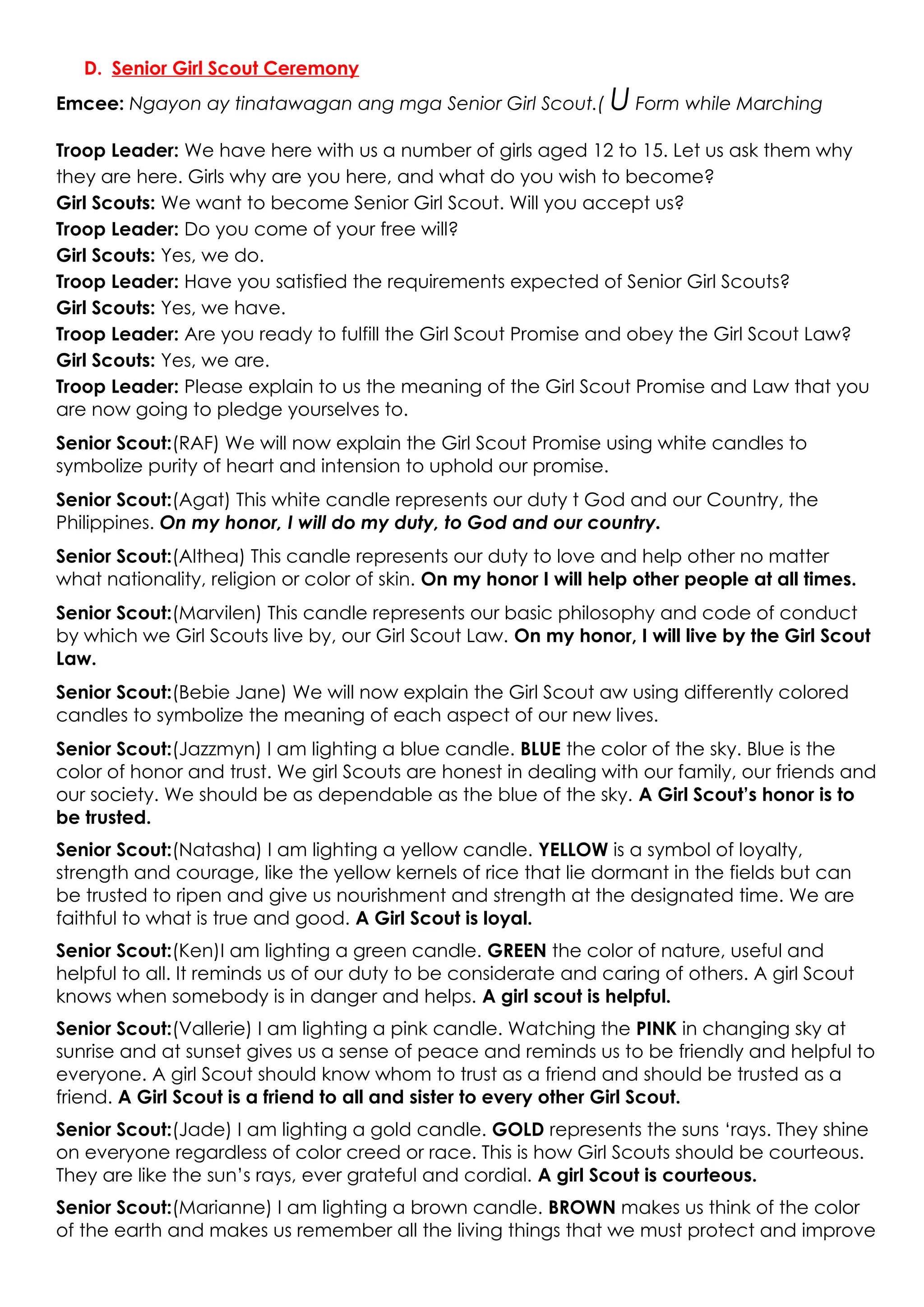 D. Senior Girl Scout Ceremony
Emcee: Ngayon ay tinatawagan ang mga Senior Girl Scout.( U Form while Marching
Troop Leader: We have here with us a number of girls aged 12 to 15. Let us ask them why
they are here. Girls why are you here, and what do you wish to become?
Girl Scouts: We want to become Senior Girl Scout. Will you accept us?
Troop Leader: Do you come of your free will?
Girl Scouts: Yes, we do.
Troop Leader: Have you satisfied the requirements expected of Senior Girl Scouts?
Girl Scouts: Yes, we have.
Troop Leader: Are you ready to fulfill the Girl Scout Promise and obey the Girl Scout Law?
Girl Scouts: Yes, we are.
Troop Leader: Please explain to us the meaning of the Girl Scout Promise and Law that you
are now going to pledge yourselves to.
Senior Scout:(RAF) We will now explain the Girl Scout Promise using white candles to
symbolize purity of heart and intension to uphold our promise.
Senior Scout:(Agat) This white candle represents our duty t God and our Country, the
Philippines. On my honor, I will do my duty, to God and our country.
Senior Scout:(Althea) This candle represents our duty to love and help other no matter
what nationality, religion or color of skin. On my honor I will help other people at all times.
Senior Scout:(Marvilen) This candle represents our basic philosophy and code of conduct
by which we Girl Scouts live by, our Girl Scout Law. On my honor, I will live by the Girl Scout
Law.
Senior Scout:(Bebie Jane) We will now explain the Girl Scout aw using differently colored
candles to symbolize the meaning of each aspect of our new lives.
Senior Scout:(Jazzmyn) I am lighting a blue candle. BLUE the color of the sky. Blue is the
color of honor and trust. We girl Scouts are honest in dealing with our family, our friends and
our society. We should be as dependable as the blue of the sky. A Girl Scout’s honor is to
be trusted.
Senior Scout:(Natasha) I am lighting a yellow candle. YELLOW is a symbol of loyalty,
strength and courage, like the yellow kernels of rice that lie dormant in the fields but can
be trusted to ripen and give us nourishment and strength at the designated time. We are
faithful to what is true and good. A Girl Scout is loyal.
Senior Scout:(Ken)I am lighting a green candle. GREEN the color of nature, useful and
helpful to all. It reminds us of our duty to be considerate and caring of others. A girl Scout
knows when somebody is in danger and helps. A girl scout is helpful.
Senior Scout:(Vallerie) I am lighting a pink candle. Watching the PINK in changing sky at
sunrise and at sunset gives us a sense of peace and reminds us to be friendly and helpful to
everyone. A girl Scout should know whom to trust as a friend and should be trusted as a
friend. A Girl Scout is a friend to all and sister to every other Girl Scout.
Senior Scout:(Jade) I am lighting a gold candle. GOLD represents the suns ‘rays. They shine
on everyone regardless of color creed or race. This is how Girl Scouts should be courteous.
They are like the sun’s rays, ever grateful and cordial. A girl Scout is courteous.
Senior Scout:(Marianne) I am lighting a brown candle. BROWN makes us think of the color
of the earth and makes us remember all the living things that we must protect and improve
 