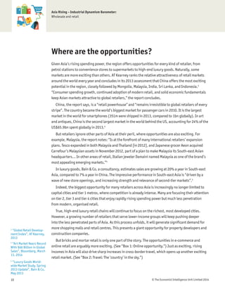 © The Economist Intelligence Unit Limited 201410
Asia Rising – Industrial Dynamism Barometer:
Wholesale and retail
Where are the opportunities?
Given Asia’s rising spending power, the region offers opportunities for every kind of retailer, from
petrol stations to convenience stores to supermarkets to high-end luxury goods. Naturally, some
markets are more exciting than others. AT Kearney ranks the relative attractiveness of retail markets
around the world every year and concludes in its 2013 assessment that China offers the most exciting
potential in the region, closely followed by Mongolia, Malaysia, India, Sri Lanka, and Indonesia.3
“Consumer spending growth, continued adoption of modern retail, and solid economic fundamentals
keep Asian markets attractive to global retailers,” the report concludes.
China, the report says, is a “retail powerhouse” and “remains irresistible to global retailers of every
stripe”. The country became the world’s biggest market for passenger cars in 2010. It is the largest
market in the world for smartphones (351m were shipped in 2013, compared to 1bn globally). In art
and antiques, China is the second largest market in the world behind the US, accounting for 24% of the
US$65.9bn spent globally in 2013.4
But retailers ignore other parts of Asia at their peril, where opportunities are also exciting. For
example, Malaysia, the report notes: “Is at the forefront of many international retailers’ expansion
plans. Tesco expanded in both Malaysia and Thailand [in 2012], and Japanese grocer Aeon acquired
Carrefour’s Malaysian assets in November 2012, part of a plan to make Malaysia its South-east Asian
headquarters… In other areas of retail, Italian jeweler Damaini named Malaysia as one of the brand’s
most appealing emerging markets.”5
In luxury goods, Bain & Co, a consultancy, estimates sales are growing at 20% a year in South-east
Asia, compared to 7% a year in China. The impressive performance in South-east Asia is “driven by a
wave of new store openings, and increasing strength and relevance of second-tier markets”.5
Indeed, the biggest opportunity for many retailers across Asia is increasingly no longer limited to
capital cities and tier 1 metros, where competition is already intense. Many are focusing their attention
on tier 2, tier 3 and tier 4 cities that enjoy rapidly rising spending power but much less penetration
from modern, organised retail.
True, high-end luxury retail chains will continue to focus on the richest, most developed cities.
However, a growing number of retailers that serve lower-income groups will keep pushing deeper
into the less penetrated parts of Asia. As this process unfolds, it will generate signiﬁcant demand for
more shopping malls and retail centres. This presents a giant opportunity for property developers and
construction companies.
But bricks and mortar retail is only one part of the story. The opportunities in e-commerce and
online retail are arguably more exciting. (See “Box 1: Online opportunity.”) Just as exciting, rising
incomes in Asia will also drive sharp increases in cross-border travel, which opens up another exciting
retail market. (See “Box 2: Travel: The ‘country’ in the sky.”)
3
“Global Retail Develop-
ment Index”, AT Kearney,
2013
4
“Art Market Nears Record
With $66 Billion in Global
Sales”, Bloomberg, March
13, 2014
5
“Luxury Goods World-
wide Market Study, Spring
2013 Update”, Bain & Co,
May 2013
 