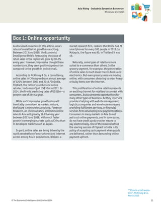 © The Economist Intelligence Unit Limited 2014 11
Asia Rising – Industrial Dynamism Barometer:
Wholesale and retail
As discussed elsewhere in this article, Asia’s
rates of overall retail growth are exciting.
Between 2013 and 2018, the Economist
Intelligence Unit is forecasting the value of
retail sales in the region will grow by 10.2%
every year. However, impressive though these
numbers are, they seem positively pedestrian
compared to the growth in online retail.
According to McKinsey & Co, a consultancy,
online sales in China grew by an annual average
of 120% between 2003 and 2012.6
In India,
FlipKart, the nation’s number one online
retailer, had sales of just US$10m in 2011. In
2014, the ﬁrm is predicting sales of US$1bn—a
growth rate of 364% a year.
While such impressive growth rates will
inevitably come down as markets mature,
the future is nonetheless exciting. Forrester
Research, an IT consultancy, estimates online
sales in Asia will grow by 16.6% every year
between 2013 and 2018, with much faster
growth in emerging markets such as China than
in developed markets such as Japan.
In part, online sales are being driven by the
rapid penetration of smartphones and internet
access among Asia’s populations. Nielsen, a
market research ﬁrm, reckons that China had 71
smartphones for every 100 people in 2013. In
Malaysia, the ﬁgure was 80, in Thailand it was
49.
Naturally, some types of retail are more
suited to e-commerce than others. In the
grocery segment, for example, the penetration
of online sales is much lower than in books and
electronics. But even grocery sales are moving
online, with consumers choosing to order heavy
or bulky items over the internet.
This proliferation of online retail represents
an exciting channel for retailers to connect with
consumers. It also presents opportunities for
many other types of business, be they IT service
providers helping with website management,
logistics companies and warehouse managers
providing fulﬁllment services, or ﬁnancial
services ﬁrms developing new payment options.
Consumers in many markets in Asia do not
yet trust online payments, and in some cases,
do not have credit cards or other means to
pay electronically. One of the reasons behind
the soaring success of Flipkart in India is its
policy of accepting cash payment when goods
are delivered, rather than demanding online
payment upfront.
Box 1: Online opportunity
6
“China’s e-tail revolu-
tion”, McKinsey & Co,
March 2013
 