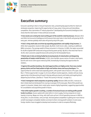© The Economist Intelligence Unit Limited 20142
Asia Rising – Industrial Dynamism Barometer:
Wholesale and retail
Executive summary
Consumer spending in Asia is rising at impressive rates, presenting big opportunities for retail and
wholesale companies. Capturing this opportunity isn’t easy, given rising costs and intensifying
competition. But a barometer of “industry dynamism” developed by the Economist Intelligence Unit
shows that the retail sector in Asia continues to do well.
 Asia stands out as being the most exciting part of the world for retail businesses. Between 2013
and 2018, the Economist Intelligence Unit forecasts that retail sales in Asia Paciﬁc will grow by 10.2%
every year, whereas globally retail sales will grow by only 6.9% a year.
 Asia’s rising retail sales are driven by expanding populations and rapidly rising incomes. In
2010, Asia’s population stood at 3.8bn people. By 2040, it will rise to 4.6bn, creating an additional
800m consumers. The average wealth of these consumers is rising too. In 2001, the region accounted
for 26.8% of global GDP (measured using purchasing power parity). By 2013, that share had risen to
36.6%. Asia’s economic outperformance will continue for the foreseeable future.
 Retail sales in Asia are being fuelled by increasing levels of urbanisation and deepening
penetration of modern retail formats. In 2013, Asia had 80m square metres of modern retail space,
but this will rise to 135m square metres by 2018, dramatically increasing the opportunities for
retailers.
 Against this positive backdrop, the retail opportunities are highly varied, from mass market
grocery chains and fast-food outlets to high-end fashion stores and luxury boutiques. The
opportunities for online retail look especially potent, with growth rates of close to 17% a year. (See
Box 1: “Online opportunity” on page 11.) In more afﬂuent market segments, retailers will see strong
opportunity in the blossoming of travel in Asia by selling at airports and hotels and targeting Asia’s
deepening tourist ﬂows. (See Box 2: “Travel: The country in the sky”, on page 12.)
 Asia’s homegrown retail companies are growing rapidly. Between 2005 and 2011, revenues at
Asia’s listed retail and wholesale ﬁrms rose by an average of 21% every year. Most of this growth was
organic in character. Indeed, Asia’s retail sector remains highly fragmented, suggesting opportunities
for consolidation and acquisitive growth in future.
 But while topline growth is exciting, a number of structural issues are making proﬁts growth
harder to achieve. Human capital with retail skills is in short supply, forcing companies to invest
heavily in training. Wages are rising, with staff costs up from 3.5% of operating revenues in 2005 to
5% by 2011. In some markets, rents are high. And everywhere competition is getting ever more intense
as both local players and global retailers are drawn to Asia’s strong growth outlook. In some cases,
foreign retailers have struggled to develop local knowhow in order to compete effectively.
 
