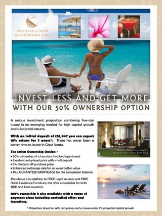 A unique investment proposition combining five-star
luxury in an emerging market for high capital growth
and substantial returns.
With an initial deposit of £51,947 you can expect
18% return for 7 years*. There has never been a
better time to invest in Cape Verde.
The 50/50 Ownership Option -
• 50% ownership of a luxurious two bed apartment
• Excellent entry level price with small deposit
• 5% discount off purchase price
• Enhanced exchange rate for an even better value
• Plus GURANTEED MORTGAGE for the completion balance

The above is in addition to FREE Legal services and FREE
Hotel Excellence Furniture; the offer is available for both
SIPP and Cash investors.

100% ownership is also available with a range of
payment plans including unrivalled offers and
incentives.
            * Projections based on 68% occupancy and a conservative 7% projected capital growth
 