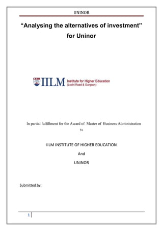 UNINOR


“Analysing the alternatives of investment”
                             for Uninor




    In partial fulfillment for the Award of Master of Business Administration
                                      To




                 IILM INSTITUTE OF HIGHER EDUCATION

                                    And

                                  UNINOR




Submitted by :




    1
 