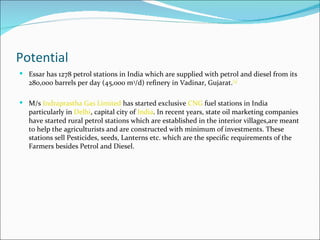 Potential
 Essar has 1278 petrol stations in India which are supplied with petrol and diesel from its
   280,000 barrels per day (45,000 m3/d) refinery in Vadinar, Gujarat.[3]

 M/s Indraprastha Gas Limited has started exclusive CNG fuel stations in India
   particularly in Delhi, capital city of India. In recent years, state oil marketing companies
   have started rural petrol stations which are established in the interior villages,are meant
   to help the agriculturists and are constructed with minimum of investments. These
   stations sell Pesticides, seeds, Lanterns etc. which are the specific requirements of the
   Farmers besides Petrol and Diesel.
 