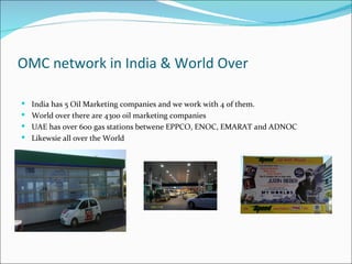 OMC network in India & World Over

 India has 5 Oil Marketing companies and we work with 4 of them.
 World over there are 4300 oil marketing companies
 UAE has over 600 gas stations betwene EPPCO, ENOC, EMARAT and ADNOC
 Likewsie all over the World
 