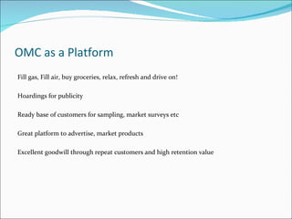 OMC as a Platform
Fill gas, Fill air, buy groceries, relax, refresh and drive on!

Hoardings for publicity

Ready base of customers for sampling, market surveys etc

Great platform to advertise, market products

Excellent goodwill through repeat customers and high retention value
 
