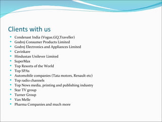 Clients with us
   Condenast India (Vogue,GQ,Traveller)
   Godrej Consumer Products Limited
   Godrej Electronics and Appliances Limited
   Cavinkare
   Hindustan Unilever Limited
   SuperMax
   Top Resorts of the World
   Top SPAs
   Automobile companies (Tata motors, Renault etc)
   Top radio channels
   Top News media, printing and publishing industry
   Star TV group
   Turner Group
   Van Melle
   Pharma Companies and much more
 