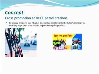 Concept
Cross promotion at HPCL petrol stations
 To source products free / highly discounted cost towards the Sales Campaign by
  avoiding huge cash transactions in purchasing the products
 