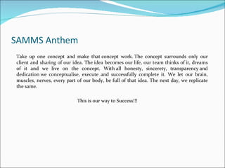 SAMMS Anthem
Take up one concept and make that concept work. The concept surrounds only our
client and sharing of our idea. The idea becomes our life, our team thinks of it, dreams
of it and we live on the concept. With all honesty, sincerety, transparency and
dedication we conceptualise, execute and successfully complete it. We let our brain,
muscles, nerves, every part of our body, be full of that idea. The next day, we replicate
the same.

                            This is our way to Success!!!
 