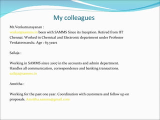 My colleagues
Mr.Venkatnarayanan :
venkat@samms.in been with SAMMS Since its Inception. Retired from IIT
Chennai. Worked in Chemical and Electronic department under Professor
Venkateswarulu. Age : 63 years

Sailaja :

Working in SAMMS since 2007 in the accounts and admin department.
Handles all communication, correspondence and banking transactions.
sailaja@samms.in

Amritha :

Working for the past one year. Coordination with customers and follow up on
proposals. Amritha.samms@gmail.com
 