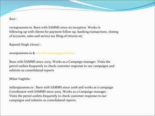 Ravi :

ravis@samms.in. Been with SAMMS since its inception. Works in
following up with clients for payment follow up, banking transactions, closing
of accounts, sales and service tax filing of returns etc

Rajnesh Singh (Arun) :

arun@samms.in & rajnesh.samms@gmail.com.

Been with SAMMS since 2005. Works as a Campaign manager. Visits the
petrol outlets frequently to check customer response to our campaigns and
submits us consolidated reports

Milan Vaghela :

milan@samms.in : Been with SAMMS since 2008 and works as a campaign
Coordinator with SAMMS since 2005. Works as a Campaign manager.
Visits the petrol outlets frequently to check customer response to our
campaigns and submits us consolidated reports
 