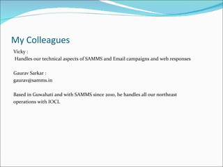 My Colleagues
Vicky :
Handles our technical aspects of SAMMS and Email campaigns and web responses

Gaurav Sarkar :
gaurav@samms.in

Based in Guwahati and with SAMMS since 2010, he handles all our northeast
operations with IOCL
 