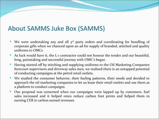 About SAMMS Juke Box (SAMMS)
 We were undertaking any and all 3rd party orders and coordinating for bundling of
    corporate gifts when we chanced upon an ad for supply of branded, stitched and quality
    uniforms to OMCs
   As luck would have it, the L-1 contractor could not honour the tender and our beautiful,
    long, painstaking and successful journey with OMC’s began
   Having started off by stitching and supplying uniforms to the Oil Marketing Companies
    forecourt supervisors and driveway sales men, we realised there is an untapped potential
    of conducting campaigns at the petrol retail outlets.
   We studied the consumer behavior, their fueling patterns, their needs and decided to
    approach the oil marketing companies to let us lease their retail outlets and use them as
    a platform to conduct campaigns
   Our proposal was cemented when our campaigns were lapped up by customers, fuel
    sales increased and it helped omcs reduce carbon foot prints and helped them in
    earning CER ie carbon earned revenues
 