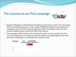 The Journey to our first campaign


 Started in Mangalore with Hindustan Petroleum Corporation Limited. Trust from large
  MNCs and Corporate giants in a start up like SAMMS by offering us free products for
  sampling at the retail outlets and also getting excellent branding in return for their
  products helped us gain a small foot hold in the Industry.
 The campaign titled “Scratch n win” guaranteed a prize on every scratch card. Over
  27,00,000 cards meant 27 lac gifts at 175 petrol outlets covering Mangalore and union
  territories of Mahe gave us an insight into customer needs
 