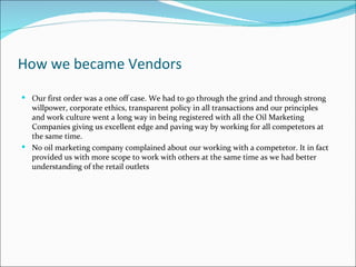 How we became Vendors
 Our first order was a one off case. We had to go through the grind and through strong
  willpower, corporate ethics, transparent policy in all transactions and our principles
  and work culture went a long way in being registered with all the Oil Marketing
  Companies giving us excellent edge and paving way by working for all competetors at
  the same time.
 No oil marketing company complained about our working with a competetor. It in fact
  provided us with more scope to work with others at the same time as we had better
  understanding of the retail outlets
 