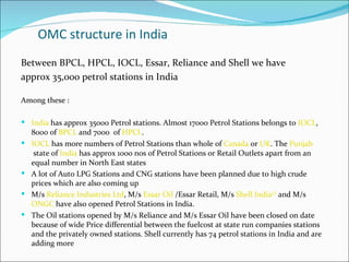 OMC structure in India
Between BPCL, HPCL, IOCL, Essar, Reliance and Shell we have
approx 35,000 petrol stations in India

Among these :

 India has approx 35000 Petrol stations. Almost 17000 Petrol Stations belongs to IOCL,
    8000 of BPCL and 7000 of HPCL.
   IOCL has more numbers of Petrol Stations than whole of Canada or UK. The Punjab
     state of India has approx 1000 nos of Petrol Stations or Retail Outlets apart from an
    equal number in North East states
   A lot of Auto LPG Stations and CNG stations have been planned due to high crude
    prices which are also coming up
   M/s Reliance Industries Ltd, M/s Essar Oil /Essar Retail, M/s Shell India[1] and M/s
    ONGC have also opened Petrol Stations in India.
   The Oil stations opened by M/s Reliance and M/s Essar Oil have been closed on date
    because of wide Price differential between the fuelcost at state run companies stations
    and the privately owned stations. Shell currently has 74 petrol stations in India and are
    adding more
 
