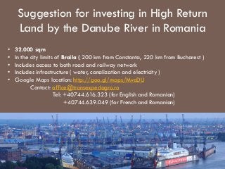 Suggestion for investing in High Return
Land by the Danube River in Romania
•
•
•
•
•

32.000 sqm
In the city limits of Braila ( 200 km from Constanta, 220 km from Bucharest )
Includes access to both road and railway network
Includes infrastructure ( water, canalization and electricity )
Google Maps location: http://goo.gl/maps/MvaDU
Contact: office@transexpedagro.ro
Tel: +40744.616.323 (for English and Romanian)
+40744.639.049 (for French and Romanian)

 