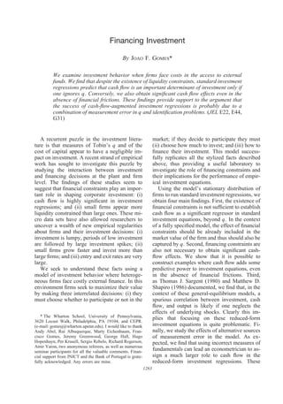 Financing Investment
By JOAO F. GOMES*
We examine investment behavior when ﬁrms face costs in the access to external
funds. We ﬁnd that despite the existence of liquidity constraints, standard investment
regressions predict that cash ﬂow is an important determinant of investment only if
one ignores q. Conversely, we also obtain signiﬁcant cash ﬂow effects even in the
absence of ﬁnancial frictions. These ﬁndings provide support to the argument that
the success of cash-ﬂow-augmented investment regressions is probably due to a
combination of measurement error in q and identiﬁcation problems. (JEL E22, E44,
G31)
A recurrent puzzle in the investment litera-
ture is that measures of Tobin’s q and of the
cost of capital appear to have a negligible im-
pact on investment. A recent strand of empirical
work has sought to investigate this puzzle by
studying the interaction between investment
and ﬁnancing decisions at the plant and ﬁrm
level. The ﬁndings of these studies seem to
suggest that ﬁnancial constraints play an impor-
tant role in shaping corporate investment: (i)
cash ﬂow is highly signiﬁcant in investment
regressions; and (ii) small ﬁrms appear more
liquidity constrained than large ones. These mi-
cro data sets have also allowed researchers to
uncover a wealth of new empirical regularities
about ﬁrms and their investment decisions: (i)
investment is lumpy, periods of low investment
are followed by large investment spikes; (ii)
small ﬁrms grow faster and invest more than
large ﬁrms; and (iii) entry and exit rates are very
large.
We seek to understand these facts using a
model of investment behavior where heteroge-
neous ﬁrms face costly external ﬁnance. In this
environment ﬁrms seek to maximize their value
by making three interrelated decisions: (i) they
must choose whether to participate or not in the
market; if they decide to participate they must
(ii) choose how much to invest; and (iii) how to
ﬁnance their investment. This model success-
fully replicates all the stylized facts described
above, thus providing a useful laboratory to
investigate the role of ﬁnancing constraints and
their implications for the performance of empir-
ical investment equations.
Using the model’s stationary distribution of
ﬁrms to run standard investment regressions, we
obtain four main ﬁndings. First, the existence of
ﬁnancial constraints is not sufﬁcient to establish
cash ﬂow as a signiﬁcant regressor in standard
investment equations, beyond q. In the context
of a fully speciﬁed model, the effect of ﬁnancial
constraints should be already included in the
market value of the ﬁrm and thus should also be
captured by q. Second, ﬁnancing constraints are
also not necessary to obtain signiﬁcant cash-
ﬂow effects. We show that it is possible to
construct examples where cash ﬂow adds some
predictive power to investment equations, even
in the absence of ﬁnancial frictions. Third,
as Thomas J. Sargent (1980) and Matthew D.
Shapiro (1986) documented, we ﬁnd that, in the
context of these general-equilibrium models, a
spurious correlation between investment, cash
ﬂow, and output is likely if one neglects the
effects of underlying shocks. Clearly this im-
plies that focusing on these reduced-form
investment equations is quite problematic. Fi-
nally, we study the effects of alternative sources
of measurement error in the model. As ex-
pected, we ﬁnd that using incorrect measures of
fundamentals can lead an econometrician to as-
sign a much larger role to cash ﬂow in the
reduced-form investment regressions. These
* The Wharton School, University of Pennsylvania,
3620 Locust Walk, Philadelphia, PA 19104, and CEPR.
(e-mail: gomesj@wharton.upenn.edu). I would like to thank
Andy Abel, Rui Albuquerque, Marty Eichenbaum, Fran-
cisco Gomes, Jeremy Greenwood, George Hall, Hugo
Hopenhayn, Per Krusell, Sergio Rebelo, Richard Rogerson,
Amir Yaron, two anonymous referees, as well as numerous
seminar participants for all the valuable comments. Finan-
cial support from JNICT and the Bank of Portugal is grate-
fully acknowledged. Any errors are mine.
1263
 