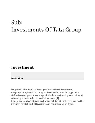 Sub:
Investments Of Tata Group
Investment
Definition
Long-term allocation of funds (with or without recourse to
the project's sponsor) to carry an investment idea through to its
stable-income generation stage. A viable investment project aims at
achieving a profitable return that ensures (1)
timely payment of interest and principal, (2) attractive return on the
invested capital, and (3) positive and consistent cash flows.
 