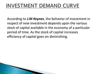 According to J.M Keynes, the behavior of investment in
respect of new investment depends upon the various
stock of capital available in the economy of a particular
period of time. As the stock of capital increases
efficiency of capital goes on diminishing.
 