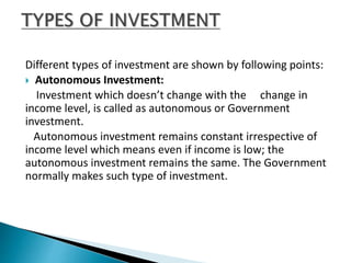 Different types of investment are shown by following points:
 Autonomous Investment:
Investment which doesn’t change with the change in
income level, is called as autonomous or Government
investment.
Autonomous investment remains constant irrespective of
income level which means even if income is low; the
autonomous investment remains the same. The Government
normally makes such type of investment.
 