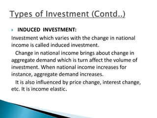  INDUCED INVESTMENT:
Investment which varies with the change in national
income is called induced investment.
Change in national income brings about change in
aggregate demand which is turn affect the volume of
investment. When national income increases for
instance, aggregate demand increases.
It is also influenced by price change, interest change,
etc. It is income elastic.
 