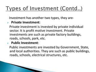 Investment has another two types, they are-
 Private Investment:
Private investment is invested by private individual
sector. It is profit motive investment. Private
investments are such as private factory buildings,
roads, schools, park, etc.
 Public Investment:
Public investments are invested by Government, State,
and local authorities. They are such as public buildings,
roads, schools, electrical structures, etc.
 