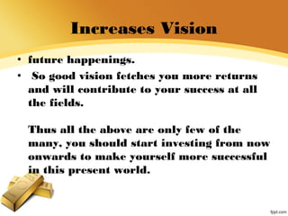 Increases Vision
• future happenings.
• So good vision fetches you more returns
and will contribute to your success at all
the fields.
Thus all the above are only few of the
many, you should start investing from now
onwards to make yourself more successful
in this present world.
 
