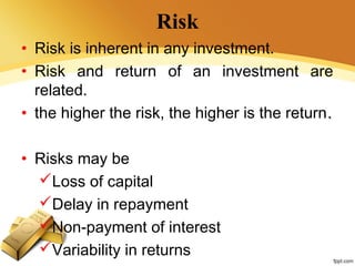 Risk
• Risk is inherent in any investment.
• Risk and return of an investment are
related.
• the higher the risk, the higher is the return..
• Risks may be
Loss of capital
Delay in repayment
Non-payment of interest
Variability in returns
 